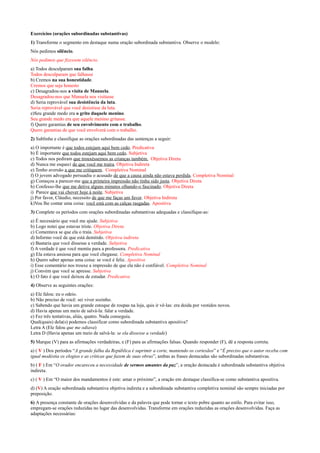 Exercícios (orações subordinadas substantivas)
1) Transforme o segmento em destaque numa oração subordinada substantiva. Observe o modelo:
Nós pedimos silêncio.
Nós pedimos que fizessem silêncio.
a) Todos desculparam sua falha.
Todos desculparam que falhasse
b) Cremos na sua honestidade.
Cremos que seja honesto
c) Desagradou-nos a visita de Manuela.
Desagradou-nos que Manuela nos visitasse
d) Seria reprovável sua desistência da luta.
Seria reprovável que você desistisse da luta.
e)Seu grande medo era o grito daquele menino.
Seu grande medo era que aquele menino gritasse.
f) Quero garantias de seu envolvimento com o trabalho.
Quero garantias de que você envolverá com o trabalho.
2) Sublinhe e classifique as orações subordinadas das sentenças a seguir:
a) O importante é que todos estejam aqui bem cedo. Predicativa
b) É importante que todos estejam aqui bem cedo. Subjetiva
c) Todos nos pediram que trouxéssemos as crianças também. Objetiva Direta
d) Nunca me esqueci de que você me traíra. Objetiva Indireta
e) Tenho aversão a que me critiquem. Completiva Nominal
f) O jovem advogado persuadiu o acusado de que a causa ainda não estava perdida. Completiva Nominal
g) Começou a parecer-me que a primeira impressão não tinha sido justa. Objetiva Direta
h) Confesso-lhe que me detive alguns minutos olhando-o fascinado. Objetiva Direta
i) Parece que vai chover hoje à noite. Subjetiva
j) Por favor, Cláudio, necessito de que me faças um favor. Objetiva Indireta
k)Vou lhe contar uma coisa: você está com as calças rasgadas. Apositiva
3) Complete os períodos com orações subordinadas substantivas adequadas e classifique-as:
a) É necessário que você me ajude. Subjetiva
b) Logo notei que estavas triste. Objetiva Direta
c) Comentava se que ela o traía. Subjetiva
d) Informo você de que está demitido. Objetiva indireta
e) Bastaria que você dissesse a verdade. Subjetiva
f) A verdade é que você mentiu para a professora. Predicativa
g) Ela estava ansiosa para que você chegasse. Completiva Nominal
h) Quero saber apenas uma coisa: se você é feliz. Apositiva
i) Esse comentário nos trouxe a impressão de que ela não é confiável. Completiva Nominal
j) Convém que você se apresse. Subjetiva
k) O fato é que você deixou de estudar. Predicativa
4) Observe as seguintes orações:
a) Ele falou: eu o odeio.
b) Não preciso de você: sei viver sozinho.
c) Sabendo que havia um grande estoque de roupas na loja, quis ir vê-las: era doida por vestidos novos.
d) Havia apenas um meio de salvá-la: falar a verdade.
e) Fez três tentativas, aliás, quatro. Nada conseguiu.
Qual(quais) dela(s) podemos classificar como subordinada substantiva apositiva?
Letra A (Ele falou que me odiava)
Letra D (Havia apenas um meio de salvá-la: se ela dissesse a verdade)
5) Marque (V) para as afirmações verdadeiras, e (F) para as afirmações falsas. Quando responder (F), dê a resposta correta.
a) ( V ) Dos períodos “A grande falha da República é suprimir a corte, mantendo os cortesãos” e “É preciso que o autor receba com
igual modéstia os elogios e as críticas que fazem de suas obras”, ambas as frases destacadas são subordinadas substantivas.
b) ( F ) Em “O orador encareceu a necessidade de sermos amantes da paz”, a oração destacada é subordinada substantiva objetiva
indireta.
c) ( V ) Em “O maior dos mandamentos é este: amar o próximo”, a oração em destaque classifica-se como substantiva apositiva.
d) (V) A oração subordinada substantiva objetiva indireta e a subordinada substantiva completiva nominal são sempre iniciadas por
preposição.
6) A presença constante de orações desenvolvidas e da palavra que pode tornar o texto pobre quanto ao estilo. Para evitar isso,
empregam-se orações reduzidas no lugar das desenvolvidas. Transforme em orações reduzidas as orações desenvolvidas. Faça as
adaptações necessárias:
 
