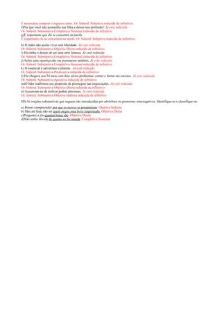 É necessário comprar o ingresso antes. Or. Subord. Subjetiva reduzida de infinitivo.
f)Por que você não aconselha sua filha a deixar sua profissão? Já está reduzida
Or. Subord. Substantiva Completiva Nominal reduzida de infinitivo
g)É importante que ela se concentre na tarefa.
É importante ela se concentrar na tarefa. Or. Subord. Subjetiva reduzida de infinitivo.
h) O índio não aceita viver sem liberdade. Já está reduzida
Or. Subord. Substantiva Objetiva Direta reduzida de infinitivo
i) Ela tinha o desejo de ser uma atriz famosa. Já está reduzida
Or. Subord. Substantiva Completiva Nominal reduzida de infinitivo
j) Achei uma injustiça não me premiarem também. Já está reduzida
Or. Subord. Substantiva Completiva Nominal reduzida de infinitivo
k) O essencial é salvarmos o planeta. Já está reduzida
Or. Subord. Substantiva Predicativa reduzida de infinitivo
l) Ele chegava aos 54 anos com dois sérios problemas: comer e fumar em excesso. Já está reduzida
Or. Subord. Substantiva Apositiva reduzida de infinitivo
m)O líder reafirmou seu propósito de prosseguir nas negociações. Já está reduzida
Or. Subord. Substantiva Objetiva Direta reduzida de infinitivo
n) Acusavam-no de traficar pedras preciosas. Já está reduzida
Or. Subord. Substantiva Objetiva Indireta reduzida de infinitivo
13) As orações substantivas que seguem são introduzidas por advérbios ou pronomes interrogativos. Identifique-as e classifique-as:
a) Pensei compreender por que os noivos se presenteiam. Objetiva Indireta
b) Mas até hoje não sei quem pegou meu livro emprestado. Objetiva Direta
c)Perguntei a ela quantas horas são. Objetiva Direta
d)Não tenho dúvida de quanto eu fui amada. Completiva Nominal
 