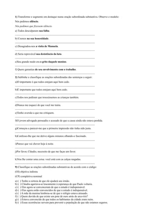 1) Transforme o segmento em destaque numa oração subordinada substantiva. Observe o modelo:
Nós pedimos silêncio.
Nós pedimos que fizessem silêncio.
a) Todos desculparam sua falha.
____________________________________________________________
b) Cremos na sua honestidade.
____________________________________________________________
c) Desagradou-nos a visita de Manuela.
____________________________________________________________
d) Seria reprovável sua desistência da luta.
____________________________________________________________
e)Seu grande medo era o grito daquele menino.
____________________________________________________________
f) Quero garantias de seu envolvimento com o trabalho.
____________________________________________________________
2) Sublinhe e classifique as orações subordinadas das sentenças a seguir:
a)O importante é que todos estejam aqui bem cedo.
____________________________________________________________
b)É importante que todos estejam aqui bem cedo.
____________________________________________________________
c)Todos nos pediram que trouxéssemos as crianças também.
____________________________________________________________
d)Nunca me esqueci de que você me traíra.
____________________________________________________________
e)Tenho aversão a que me critiquem.
____________________________________________________________
f)O jovem advogado persuadiu o acusado de que a causa ainda não estava perdida.
____________________________________________________________
g)Começou a parecer-me que a primeira impressão não tinha sido justa.
____________________________________________________________
h)Confesso-lhe que me detive alguns minutos olhando-o fascinado.
____________________________________________________________
i)Parece que vai chover hoje à noite.
____________________________________________________________
j)Por favor, Cláudio, necessito de que me faças um favor.
____________________________________________________________
k)Vou lhe contar uma coisa: você está com as calças rasgadas.
____________________________________________________________
9) Classifique as orações subordinadas substantivas de acordo com o código:
(OI) objetiva indireta
(CP) completiva nominal
a) ( ) Tenho a certeza de que ele ajudará seu irmão.
b) ( ) Cláudia agarrava-se loucamente à esperança de que Paulo voltaria.
c) ( ) Eles agora se convenceram de que o estudo é indispensável.
d) ( ) Eles agora estão convencidos de que o estudo é indispensável.
e) ( ) A mãe da menina lembrou-se de que o relógio estava atrasado.
f) ( ) Quem duvida de que existe um pote de ouro atrás do arco-íris?
g) ( ) Estava convencido de que todos os habitantes da cidade eram ruins.
h) ( ) Essas ocorrências servem para prevenir a população de que não estamos seguros.
 