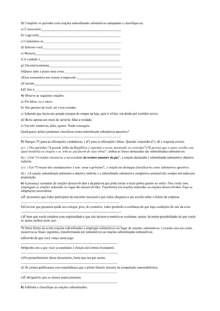 3) Complete os períodos com orações subordinadas substantivas adequadas e classifique-as:
a) É necessário________________________________________________
b) Logo notei_________________________________________________
c) Comentava se_______________________________________________
d) Informo você_______________________________________________
e) Bastaria___________________________________________________
f) A verdade é________________________________________________
g) Ela estava ansiosa____________________________________________
h)Quero sabe a penas uma coisa:__________________________________
i)Esse comentário nos trouxe a impressão ___________________________
j)Convém____________________________________________________
k)O fato é____________________________________________________
4) Observe as seguintes orações:
a) Ele falou: eu o odeio.
b) Não preciso de você: sei viver sozinho.
c) Sabendo que havia um grande estoque de roupas na loja, quis ir vê-las: era doida por vestidos novos.
d) Havia apenas um meio de salvá-la: falar a verdade.
e) Fez três tentativas, aliás, quatro. Nada conseguiu.
Qual(quais) dela(s) podemos classificar como subordinada substantiva apositiva?
____________________________________________________________
5) Marque (V) para as afirmações verdadeiras, e (F) para as afirmações falsas. Quando responder (F), dê a resposta correta.
a) ( ) Dos períodos “A grande falha da República é suprimir a corte, mantendo os cortesãos”e“É preciso que o autor receba com
igual modéstia os elogios e as críticas que fazem de suas obras”, ambas as frases destacadas são subordinadas substantivas.
b) ( ) Em “O orador encareceu a necessidade de sermos amantes da paz”, a oração destacada é subordinada substantiva objetiva
indireta.
c) ( ) Em “O maior dos mandamentos é este: amar o próximo”, a oração em destaque classifica-se como substantiva apositiva.
d) ( ) A oração subordinada substantiva objetiva indireta e a subordinada substantiva completiva nominal são sempre iniciadas por
preposição.
6) A presença constante de orações desenvolvidas e da palavra que pode tornar o texto pobre quanto ao estilo. Para evitar isso,
empregam-se orações reduzidas no lugar das desenvolvidas. Transforme em orações reduzidas as orações desenvolvidas. Faça as
adaptações necessárias:
a)É necessário que todos participem do encontro nacional e que todos cheguem a um acordo sobre o futuro da empresa.
___________________________________________________________
b)Convém que peçamos ajuda aos colegas, pois, do contrário, todos perderão a confiança de que haja condições de sair da crise.
____________________________________________________________
c)É bom que vocês estudem com regularidade e que não deixem a matéria se avolumar; assim, há maior possibilidade de que vocês
se saiam melhor neste ano.
_____________________________________________________________
7) Outra forma de evitar orações subordinadas é empregar substantivos no lugar de orações substantivas. Levando isso em conta,
reescreva as frases seguintes, transformando em substantivos as orações subordinadas substantivas:
a)Duvido de que você vença neste jogo.
__________________________________________________________
b)Oponho-me a que você se candidate à eleição do Grêmio Estudantil.
__________________________________________________________
c)No preenchimento desse documento, basta que seu pai assine.
__________________________________________________________
d) Os jornais publicaram com estardalhaço que o piloto francês desistiu da competição automobilística.
__________________________________________________________
e)É obrigatório que os alunos sejam pontuais.
__________________________________________________________
8) Sublinhe e classifique as orações subordinadas:
 