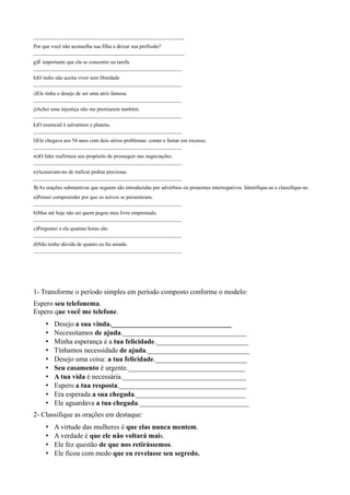 _________________________________________________________
Por que você não aconselha sua filha a deixar sua profissão?
_________________________________________________________
g)É importante que ela se concentre na tarefa.
________________________________________________________
h)O índio não aceita viver sem liberdade
________________________________________________________
i)Ele tinha o desejo de ser uma atriz famosa.
________________________________________________________
j)Achei uma injustiça não me premiarem também.
________________________________________________________
k)O essencial é salvarmos o planeta.
________________________________________________________
l)Ele chegava aos 54 anos com dois sérios problemas: comer e fumar em excesso.
________________________________________________________
m)O líder reafirmou seu propósito de prosseguir nas negociações.
________________________________________________________
n)Acusavam-no de traficar pedras preciosas.
________________________________________________________
3) As orações substantivas que seguem são introduzidas por advérbios ou pronomes interrogativos. Identifique-as e classifique-as:
a)Pensei compreender por que os noivos se presenteiam.
________________________________________________________
b)Mas até hoje não sei quem pegou meu livro emprestado.
________________________________________________________
c)Perguntei a ela quantas horas são.
________________________________________________________
d)Não tenho dúvida de quanto eu fui amada.
________________________________________________________
1- Transforme o período simples em período composto conforme o modelo:
Espero seu telefonema.
Espero que você me telefone.
• Desejo a sua vinda.__________________________________
• Necessitamos de ajuda.___________________________________
• Minha esperança é a tua felicidade.__________________________
• Tínhamos necessidade de ajuda._____________________________
• Desejo uma coisa: a tua felicidade.__________________________
• Seu casamento é urgente._________________________________
• A tua vida é necessária.___________________________________
• Espero a tua resposta.____________________________________
• Era esperada a sua chegada._______________________________
• Ele aguardava a tua chegada._______________________________
2- Classifique as orações em destaque:
• A virtude das mulheres é que elas nunca mentem.
• A verdade é que ele não voltará mais.
• Ele fez questão de que nos retirássemos.
• Ele ficou com medo que eu revelasse seu segredo.
 