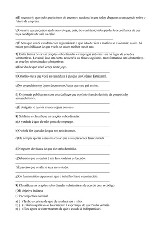 a)É necessário que todos participem do encontro nacional e que todos cheguem a um acordo sobre o
futuro da empresa.
___________________________________________________________
b)Convém que peçamos ajuda aos colegas, pois, do contrário, todos perderão a confiança de que
haja condições de sair da crise.
____________________________________________________________
c)É bom que vocês estudem com regularidade e que não deixem a matéria se avolumar; assim, há
maior possibilidade de que vocês se saiam melhor neste ano.
_____________________________________________________________
7) Outra forma de evitar orações subordinadas é empregar substantivos no lugar de orações
substantivas. Levando isso em conta, reescreva as frases seguintes, transformando em substantivos
as orações subordinadas substantivas:
a)Duvido de que você vença neste jogo.
__________________________________________________________
b)Oponho-me a que você se candidate à eleição do Grêmio Estudantil.
__________________________________________________________
c)No preenchimento desse documento, basta que seu pai assine.
__________________________________________________________
d) Os jornais publicaram com estardalhaço que o piloto francês desistiu da competição
automobilística.
__________________________________________________________
e)É obrigatório que os alunos sejam pontuais.
__________________________________________________________
8) Sublinhe e classifique as orações subordinadas:
a)A verdade é que ele não gosta do emprego.
__________________________________________________________
b)O chefe fez questão de que nos retirássemos.
__________________________________________________________
c)Ele sempre queria a mesma coisa: que a sua presença fosse notada.
__________________________________________________________
d)Ninguém duvidava de que ele seria demitido.
__________________________________________________________
e)Sabemos que o senhor é um funcionários esforçado.
__________________________________________________________
f)É preciso que o salário seja aumentado.
__________________________________________________________
g)Os funcionários esperavam que o trabalho fosse reconhecido.
__________________________________________________________
9) Classifique as orações subordinadas substantivas de acordo com o código:
(OI) objetiva indireta
(CP) completiva nominal
a) ( ) Tenho a certeza de que ele ajudará seu irmão.
b) ( ) Cláudia agarrava-se loucamente à esperança de que Paulo voltaria.
c) ( ) Eles agora se convenceram de que o estudo é indispensável.
 
