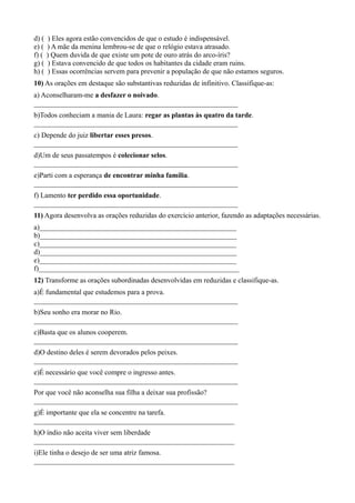 d) ( ) Eles agora estão convencidos de que o estudo é indispensável.
e) ( ) A mãe da menina lembrou-se de que o relógio estava atrasado.
f) ( ) Quem duvida de que existe um pote de ouro atrás do arco-íris?
g) ( ) Estava convencido de que todos os habitantes da cidade eram ruins.
h) ( ) Essas ocorrências servem para prevenir a população de que não estamos seguros.
10) As orações em destaque são substantivas reduzidas de infinitivo. Classifique-as:
a) Aconselharam-me a desfazer o noivado.
_________________________________________________________
b)Todos conheciam a mania de Laura: regar as plantas às quatro da tarde.
_________________________________________________________
c) Depende do juiz libertar esses presos.
_________________________________________________________
d)Um de seus passatempos é colecionar selos.
_________________________________________________________
e)Parti com a esperança de encontrar minha família.
_________________________________________________________
f) Lamento ter perdido essa oportunidade.
_________________________________________________________
11) Agora desenvolva as orações reduzidas do exercício anterior, fazendo as adaptações necessárias.
a)_______________________________________________________
b)_______________________________________________________
c)_______________________________________________________
d)_______________________________________________________
e)_______________________________________________________
f)________________________________________________________
12) Transforme as orações subordinadas desenvolvidas em reduzidas e classifique-as.
a)É fundamental que estudemos para a prova.
_________________________________________________________
b)Seu sonho era morar no Rio.
_________________________________________________________
c)Basta que os alunos cooperem.
_________________________________________________________
d)O destino deles é serem devorados pelos peixes.
_________________________________________________________
e)É necessário que você compre o ingresso antes.
_________________________________________________________
Por que você não aconselha sua filha a deixar sua profissão?
_________________________________________________________
g)É importante que ela se concentre na tarefa.
________________________________________________________
h)O índio não aceita viver sem liberdade
________________________________________________________
i)Ele tinha o desejo de ser uma atriz famosa.
________________________________________________________
 