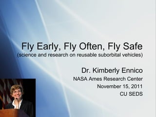 Fly Early, Fly Often, Fly Safe
(science and research on reusable suborbital vehicles)


                           Dr. Kimberly Ennico
                        NASA Ames Research Center
                               November 15, 2011
                                        CU SEDS
 