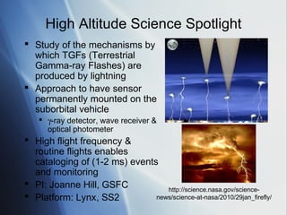 High Altitude Science Spotlight
 Study of the mechanisms by
  which TGFs (Terrestrial
  Gamma-ray Flashes) are
  produced by lightning
 Approach to have sensor
  permanently mounted on the
  suborbital vehicle
     γ-ray detector, wave receiver &
      optical photometer
 High flight frequency &
  routine flights enables
  cataloging of (1-2 ms) events
  and monitoring
 PI: Joanne Hill, GSFC
                                  http://science.nasa.gov/science-
 Platform: Lynx, SS2          news/science-at-nasa/2010/29jan_firefly/
 