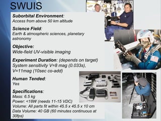 SWUIS
Suborbital Environment:
Access from above 50 km altitude
Science Field:
Earth & atmospheric sciences, planetary
astronomy

Objective:
Wide-field UV-visible imaging
Experiment Duration: (depends on target)
System sensitivity V=8 mag (0.033s),
V=11mag (10sec co-add)
Human Tended:
Yes
Specifications:
Mass: 6.5 kg
Power: <18W (needs 11-15 VDC)
Volume: All parts fit within 45.5 x 45.5 x 10 cm
Data Volume: 40 GB (60 minutes continuous at
30fps)
 