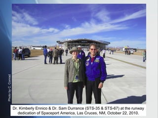 Photo by C. Conrad




                     Dr. Kimberly Ennico & Dr. Sam Durrance (STS-35 & STS-67) at the runway
                        dedication of Spaceport America, Las Cruces, NM, October 22, 2010.
 