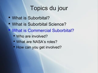 Topics du jour
 What is Suborbital?
 What is Suborbital Science?
 What is Commercial Suborbital?
   Who are involved?
   What are NASA’s roles?
   How can you get involved?
 