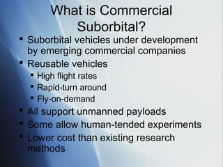 What is Commercial
          Suborbital?
 Suborbital vehicles under development
  by emerging commercial companies
 Reusable vehicles
   High flight rates
   Rapid-turn around
   Fly-on-demand
 All support unmanned payloads
 Some allow human-tended experiments
 Lower cost than existing research
  methods
 