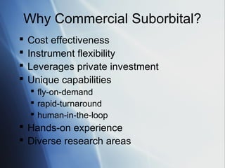 Why Commercial Suborbital?
   Cost effectiveness
   Instrument flexibility
   Leverages private investment
   Unique capabilities
     fly-on-demand
     rapid-turnaround
     human-in-the-loop
 Hands-on experience
 Diverse research areas
 
