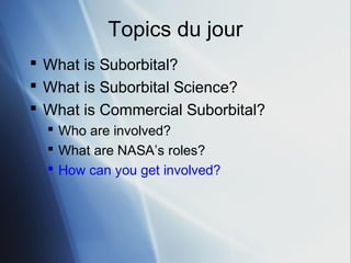 Topics du jour
 What is Suborbital?
 What is Suborbital Science?
 What is Commercial Suborbital?
   Who are involved?
   What are NASA’s roles?
   How can you get involved?
 