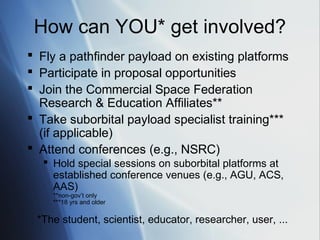 How can YOU* get involved?
 Fly a pathfinder payload on existing platforms
 Participate in proposal opportunities
 Join the Commercial Space Federation
  Research & Education Affiliates**
 Take suborbital payload specialist training***
  (if applicable)
 Attend conferences (e.g., NSRC)
   Hold special sessions on suborbital platforms at
    established conference venues (e.g., AGU, ACS,
    AAS)
    **non-gov’t only
    ***18 yrs and older


 *The student, scientist, educator, researcher, user, ...
 
