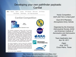 Developing your own pathfinder payloads:
                CanSat

                                                 Yearly Competition,
                                             each year has a unique goal
                                                 Goal 2012 Planetary
                                              Atmospheric Entry Vehicle


                                              Organized by the American
                                              Astronautical Society (AAS)
                                               and American Institute of
                                             Aeronautics and Astronautics
                                                        (AIAA)
                                                Team Application due:
                                                    Nov 30, 2011
                                                       Flight:
                                                    June 2012,
                                                 Cross Plains, Texas


       http://www.cansatcompetition.com/Main.html
      http://www.cansatcompetition.com/Mission.html
 