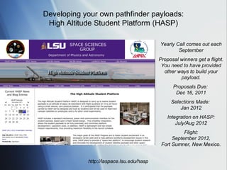 Developing your own pathfinder payloads:
 High Altitude Student Platform (HASP)

                                          Yearly Call comes out each
                                                  September
                                          Proposal winners get a flight.
                                           You need to have provided
                                            other ways to build your
                                                   payload.
                                                Proposals Due:
                                                 Dec 16, 2011
                                               Selections Made:
                                                   Jan 2012
                                              Integration on HASP:
                                                  July/Aug 2012
                                                     Flight:
                                                September 2012,
                                           Fort Sumner, New Mexico.


            http://laspace.lsu.edu/hasp
 