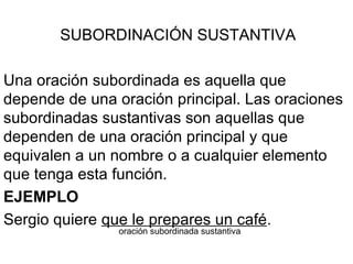 SUBORDINACIÓN SUSTANTIVA Una oración subordinada es aquella que depende de una oración principal. Las oraciones subordinadas sustantivas son aquellas que dependen de una oración principal y que equivalen a un nombre o a cualquier elemento que tenga esta función. EJEMPLO Sergio quiere  que le prepares un café . oración subordinada sustantiva 