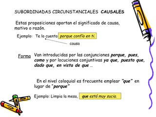 SUBORDINADAS CIRCUNSTANCIALES  CAUSALES  Estas proposiciones aportan el significado de causa, motivo o razón. Ejemplo: Te lo cuento porque confío en ti. causa Forma Van introducidas por las conjunciones  porque, pues, como  y por locuciones conjuntivas  ya que, puesto que, dado que, en vista de que  … En el nivel coloquial es frecuente emplear  “que”   en lugar de “ porque” Ejemplo: Limpia la mesa, que  está muy sucia. 