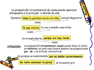 La proposición circunstancial de causa puede aparecer antepuesta a la principal  o detrás de ella. Ejemplos: Como  le gustaban mucho los niños, estudió Magisterio causa Ya que  insistes, te voy a enseñar esas fotos causa porque era muy tarde. Se arregló deprisa  causa ATENCIÓN : La proposición  circunstancial causal  puede llevar el verbo en  infinitivo , en este caso llevará delante las preposiciones  por, de  o el artículo contracto  al Se produjo un malentendido por no hablar correctamente se ha puesto gris De tanto manosear la pared, 
