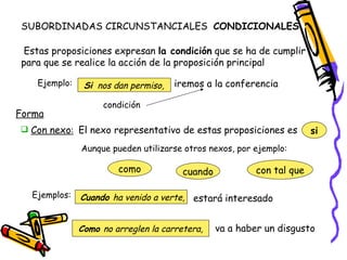 SUBORDINADAS CIRCUNSTANCIALES  CONDICIONALES  Estas proposiciones expresan  la condición  que se ha de cumplir para que se realice la acción de la proposición principal Ejemplo: iremos a la conferencia  Si   nos dan permiso, condición Forma El nexo representativo de estas proposiciones es  si Aunque pueden utilizarse otros nexos, por ejemplo: como cuando con tal que Ejemplos: Cuando  ha venido a verte, estará interesado Como  no arreglen la carretera, va a haber un disgusto  Con nexo : 