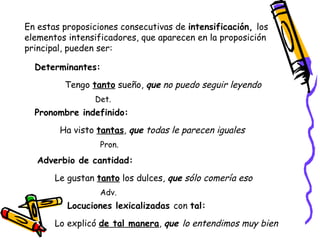 En estas proposiciones consecutivas de  intensificación,  los elementos intensificadores, que aparecen en la proposición principal, pueden ser: Determinantes:  Tengo  tanto  sueño,  que  no puedo seguir leyendo Det. Pronombre indefinido:  Ha visto  tantas ,  que  todas le parecen iguales Pron. Adverbio de cantidad:  Le gustan  tanto  los dulces,  que  sólo comería eso Adv. Locuciones lexicalizadas  con  tal:   Lo explicó  de tal manera ,  que  lo entendimos muy bien 