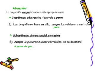 Atención: La conjunción  aunque  introduce estas proposiciones: pero… Coordinada adversativa   (equivale a  pero ): Ej:  Los despidieron hace un año,  aunque  los volvieron a contratar   Subordinada circunstancial concesiva : Ej:  Aunque  le pusieron muchos obstáculos ,  no se desanimó   A pesar de que …  