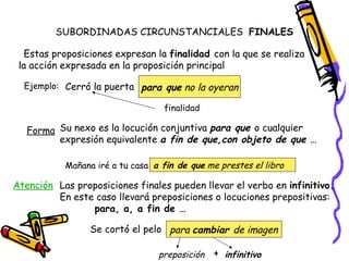 SUBORDINADAS CIRCUNSTANCIALES  FINALES  Estas proposiciones expresan la  finalidad  con la que se realiza la acción expresada en la proposición principal Ejemplo: Cerró la puerta para que  no la oyeran finalidad Forma Su nexo es la locución conjuntiva  para que  o cualquier expresión equivalente  a fin de que,con objeto de que … Mañana iré a tu casa a fin de que  me prestes el libro Atención Las proposiciones finales pueden llevar el verbo en  infinitivo.  En este caso llevará preposiciones o locuciones prepositivas:  para, a, a fin de … Se cortó el pelo para  cambiar  de imagen preposición infinitivo + 