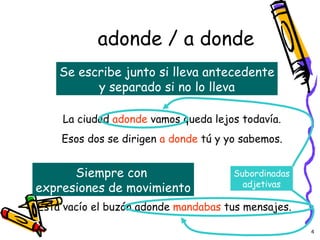 adonde / a donde Se escribe junto si lleva antecedente y separado si no lo lleva Siempre con  expresiones de movimiento La ciudad  adonde  vamos queda lejos todavía. Esos dos se dirigen  a donde  tú y yo sabemos. Está vacío el buzón adonde  mandabas  tus mensajes. Subordinadas adjetivas 