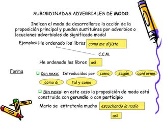SUBORDINADAS ADVERBIALES DE  MODO Indican el modo de desarrollarse la acción de la proposición principal y pueden sustituirse por adverbios o locuciones adverbiales de significado modal Ejemplos: He ordenado los libros  como me dijiste C.C.M. He ordenado los libros  así Forma Con nexo: Introducidas por  como según conforme como si tal y como Sin nexo : en este caso la proposición de modo está construida con  gerundio  o con  participio Mario se  entretenía mucho escuchando la radio así 