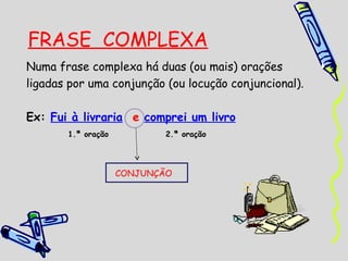 FRASE COMPLEXA
Numa frase complexa há duas (ou mais) orações
ligadas por uma conjunção (ou locução conjuncional).

Ex: Fui à livraria e comprei um livro
       1.ª oração          2.ª oração




                    CONJUNÇÃO
 