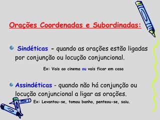 Orações Coordenadas e Subordinadas:


  Sindéticas - quando as orações estão ligadas
 por conjunção ou locução conjuncional.
           Ex: Vais ao cinema ou vais ficar em casa



 Assindéticas - quando não há conjunção ou
 locução conjuncional a ligar as orações.
       Ex: Levantou-se, tomou banho, penteou-se, saiu.
 