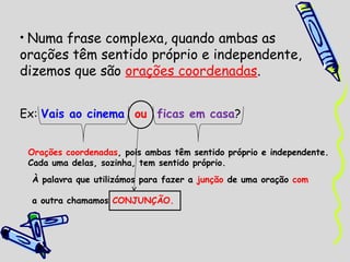 • Numa frase complexa, quando ambas as
orações têm sentido próprio e independente,
dizemos que são orações coordenadas.


Ex: Vais ao cinema ou ficas em casa?


 Orações coordenadas, pois ambas têm sentido próprio e independente.
 Cada uma delas, sozinha, tem sentido próprio.
 À palavra que utilizámos para fazer a junção de uma oração com

 a outra chamamos CONJUNÇÃO.
 