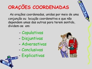 ORAÇÕES COORDENADAS
 As orações coordenadas, unidas por meio de uma
conjunção ou  locução coordenativa e que não
dependem umas das outras para terem sentido,
dividem-se em:

       - Copulativas
       - Disjuntivas
       - Adversativas
       - Conclusivas
       - Explicativas
 