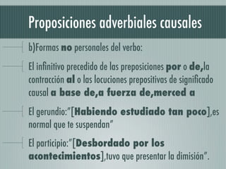 Proposiciones adverbiales causales
b)Formas no personales del verbo:
El inﬁnitivo precedido de las preposiciones por o de,la
contracción al o las locuciones prepositivas de signiﬁcado
causal a base de,a fuerza de,merced a
El gerundio:”[Habiendo estudiado tan poco],es
normal que te suspendan”
El participio:”[Desbordado por los
acontecimientos],tuvo que presentar la dimisión”.
 