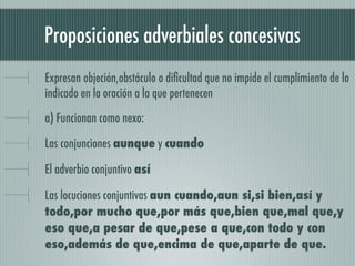 Proposiciones adverbiales concesivas
Expresan objeción,obstáculo o diﬁcultad que no impide el cumplimiento de lo
indicado en la oración a la que pertenecen

a) Funcionan como nexo:

Las conjunciones aunque y cuando

El adverbio conjuntivo así

Las locuciones conjuntivas aun cuando,aun si,si bien,así y
todo,por mucho que,por más que,bien que,mal que,y
eso que,a pesar de que,pese a que,con todo y con
eso,además de que,encima de que,aparte de que.
 