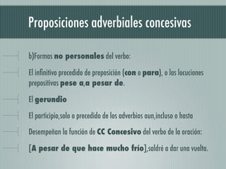 Proposiciones adverbiales concesivas

b)Formas no personales del verbo:

El inﬁnitivo precedido de preposición (con o para), o las locuciones
prepositivas pese a,a pesar de.

El gerundio

El participio,solo o precedido de los adverbios aun,incluso o hasta

Desempeñan la función de CC Concesivo del verbo de la oración:

[A pesar de que hace mucho frío],saldré a dar una vuelta.
 