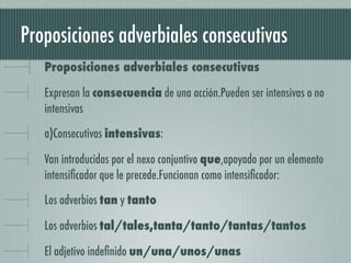 Proposiciones adverbiales consecutivas
   Proposiciones adverbiales consecutivas

   Expresan la consecuencia de una acción.Pueden ser intensivas o no
   intensivas

   a)Consecutivas intensivas:

   Van introducidas por el nexo conjuntivo que,apoyado por un elemento
   intensiﬁcador que le precede.Funcionan como intensiﬁcador:

   Los adverbios tan y tanto

   Los adverbios tal/tales,tanta/tanto/tantas/tantos

   El adjetivo indeﬁnido un/una/unos/unas
 