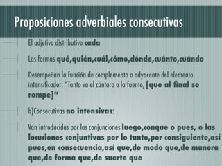 Proposiciones adverbiales consecutivas
   El adjetivo distributivo cada

   Las formas qué,quién,cuál,cómo,dónde,cuánto,cuándo

   Desempeñan la función de complemento o adyacente del elemento
   intensiﬁcador: “Tanto va el cántaro a la fuente, [que al ﬁnal se
   rompe]”

   b)Consecutivas no intensivas:

   Van introducidas por las conjunciones luego,conque o pues, o las
   locuciones conjuntivas por lo tanto,por consiguiente,así
   pues,en consecuencia,así que,de modo que,de manera
   que,de forma que,de suerte que
 
