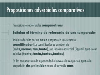 Proposiciones adverbiales comparativas

   Proposiciones adverbiales comparativas

   Señalan el término de referencia de una comparación

   Van introducidas por un nexo apoyado en un elemento
   cuantiﬁcador.Ese cuantiﬁcador es un adverbio
   (más,menos,tan,tanto),una locución adverbial (igual que) o un
   adjetivo (tanto,tanta,tantos,tantas)

   En las comparativas de superioridad el nexo es la conjunción que o la
   preposición de,que inciden sobre el adverbio más.
 