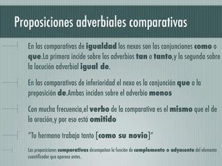 Proposiciones adverbiales comparativas
   En las comparativas de igualdad los nexos son las conjunciones como o
   que.La primera incide sobre los adverbios tan o tanto,y la segunda sobre
   la locución adverbial igual de.

   En las comparativas de inferioridad el nexo es la conjunción que o la
   preposición de.Ambas inciden sobre el adverbio menos

   Con mucha frecuencia,el verbo de la comparativa es el mismo que el de
   la oración,y por eso está omitido

   “Tu hermano trabaja tanto [como su novio]”
   Las proposiciones comparativas desempeñan la función de complemento o adyacente del elemento
   cuantiﬁcador que aparece antes.
 