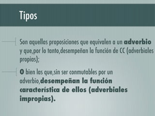 Tipos

Son aquellas proposiciones que equivalen a un adverbio
y que,por lo tanto,desempeñan la función de CC (adverbiales
propias);
O bien las que,sin ser conmutables por un
adverbio,desempeñan la función
característica de ellos (adverbiales
impropias).
 