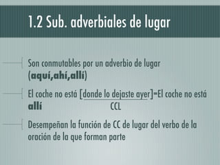 1.2 Sub. adverbiales de lugar

Son conmutables por un adverbio de lugar
(aquí,ahí,allí)
El coche no está [donde lo dejaste ayer]=El coche no está
allí                      CCL
Desempeñan la función de CC de lugar del verbo de la
oración de la que forman parte
 