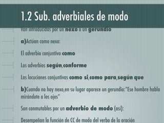 1.2 Sub. adverbiales de modo
Van introducidas por un nexo o un gerundio

a)Actúan como nexo:

El adverbio conjuntivo como

Los adverbios según,conforme

Las locuciones conjuntivas como si,como para,según que

b)Cuando no hay nexo,en su lugar aparece un gerundio:”Ese hombre habla
mirándote a los ojos”

Son conmutables por un adverbio de modo (así):

Desempeñan la función de CC de modo del verbo de la oración
 