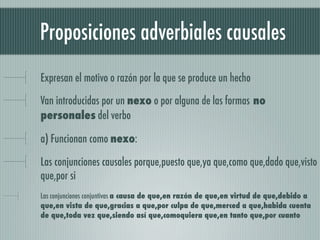 Proposiciones adverbiales causales
Expresan el motivo o razón por la que se produce un hecho

Van introducidas por un nexo o por alguna de las formas no
personales del verbo

a) Funcionan como nexo:

Las conjunciones causales porque,puesto que,ya que,como que,dado que,visto
que,por si
Las conjunciones conjuntivas a causa de que,en razón de que,en virtud de que,debido a
que,en vista de que,gracias a que,por culpa de que,merced a que,habida cuenta
de que,toda vez que,siendo así que,comoquiera que,en tanto que,por cuanto
 