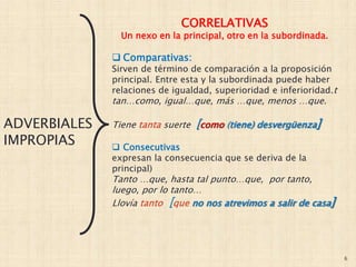 6
ADVERBIALES
IMPROPIAS
CORRELATIVAS
Un nexo en la principal, otro en la subordinada.
 Comparativas:
Sirven de término de comparación a la proposición
principal. Entre esta y la subordinada puede haber
relaciones de igualdad, superioridad e inferioridad.t
tan…como, igual…que, más …que, menos …que.
Tiene tanta suerte [como (tiene) desvergüenza]
 Consecutivas
expresan la consecuencia que se deriva de la
principal)
Tanto …que, hasta tal punto…que, por tanto,
luego, por lo tanto…
Llovía tanto [que no nos atrevimos a salir de casa]
 
