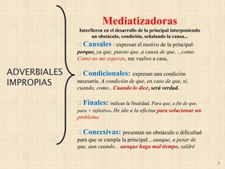 7
Mediatizadoras
Interfieren en el desarrollo de la principal interponiendo
un obstáculo, condición, señalando la causa...
Causales : expresan el motivo de la principal:
porque, ya que, puesto que, a causa de que, ...como.
Como no me esperan, me vuelvo a casa,
Condicionales: expresan una condición
necesaria. A condición de que, en caso de que, si,
cuando, como...Cuando lo dice, será verdad.
Finales: indican la finalidad. Para que, a fin de que,
para + infinitivo. He ido a la oficina para solucionar un
problema
Concesivas: presentan un obstáculo o dificultad
para que se cumpla la principal... aunque, a pesar de
que, aun cuando... aunque haga mal tiempo, saldré
ADVERBIALES
IMPROPIAS
 