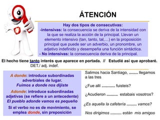 Hay dos tipos de consecutivas:
-intensivas: la consecuencia se deriva de la intensidad con
la que se realiza la acción de la principal. Llevan un
elemento intensivo (tan, tanto, tal,…) en la proposición
principal que puede ser un adverbio, un pronombre, un
adjetivo indefinido y desempeña una función sintáctica.
- No intensivas: la consecuencia deriva de la principal.
ÁTENCIÓN
A donde: introduce subordinadas
adverbiales de lugar.
Fuimos a donde nos dijiste
Adonde: introduce subordinadas
adjetivas (se refiere a un antecedente)
El pueblo adonde vamos es pequeño
Si el verbo no es de movimiento, se
emplea donde, sin preposición
El hecho tiene tanto interés que aparece en portada. // Estudié así que aprobaré.
DET./ adj. indef.
Salimos hacia Santiago, ........ llegamos
a las tres
¿Fue allí ............ fuisteis?
¿Acudieron .......... estabais vosotros?
¿Es aquella la cafetería ......... vamos?
Nos dirigimos .......... están mis amigos
 