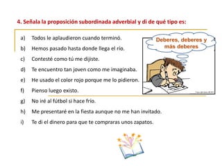 4. Señala la proposición subordinada adverbial y di de qué tipo es:
Deberes, deberes y
más deberes
a) Todos le aplaudieron cuando terminó.
b) Hemos pasado hasta donde llega el río.
c) Contesté como tú me dijiste.
d) Te encuentro tan joven como me imaginaba.
e) He usado el color rojo porque me lo pidieron.
f) Pienso luego existo.
g) No iré al fútbol si hace frío.
h) Me presentaré en la fiesta aunque no me han invitado.
i) Te di el dinero para que te compraras unos zapatos.
 