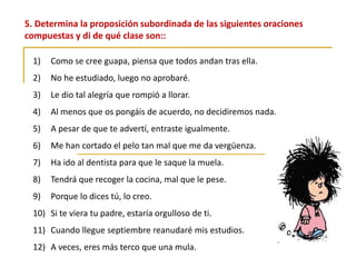 5. Determina la proposición subordinada de las siguientes oraciones
compuestas y di de qué clase son::
1) Como se cree guapa, piensa que todos andan tras ella.
2) No he estudiado, luego no aprobaré.
3) Le dio tal alegría que rompió a llorar.
4) Al menos que os pongáis de acuerdo, no decidiremos nada.
5) A pesar de que te advertí, entraste igualmente.
6) Me han cortado el pelo tan mal que me da vergüenza.
7) Ha ido al dentista para que le saque la muela.
8) Tendrá que recoger la cocina, mal que le pese.
9) Porque lo dices tú, lo creo.
10) Si te viera tu padre, estaría orgulloso de ti.
11) Cuando llegue septiembre reanudaré mis estudios.
12) A veces, eres más terco que una mula.
 