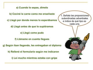 1. Señala las proposiciones
subordinadas adverbiales
e indica de qué tipo es
cada una.
a) Cuando lo sepas, dímelo
b) Cociné la carne como me enseñaste
c) Llegó por donde menos lo esperábamos
d) Llegó antes de que lo supiéramos
e) Llegó como pudo
f) Llámame en cuanto llegues
g) Según iban llegando, les entregaban el diploma
h) Rellené el formulario según me indicaron
i) Leí mucho mientras estaba con gripe
 