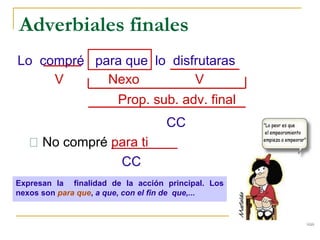 Adverbiales finales
Lo compré para que lo disfrutaras
V Nexo V
Prop. sub. adv. final
CC
No compré para ti
CC
Expresan la finalidad de la acción principal. Los
nexos son para que, a que, con el fin de que,...
 