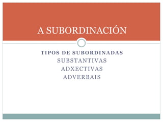 A SUBORDINACIÓN
TIPOS DE SUBORDINADAS
SUBSTANTIVAS
ADXECTIVAS
ADVERBAIS
 
